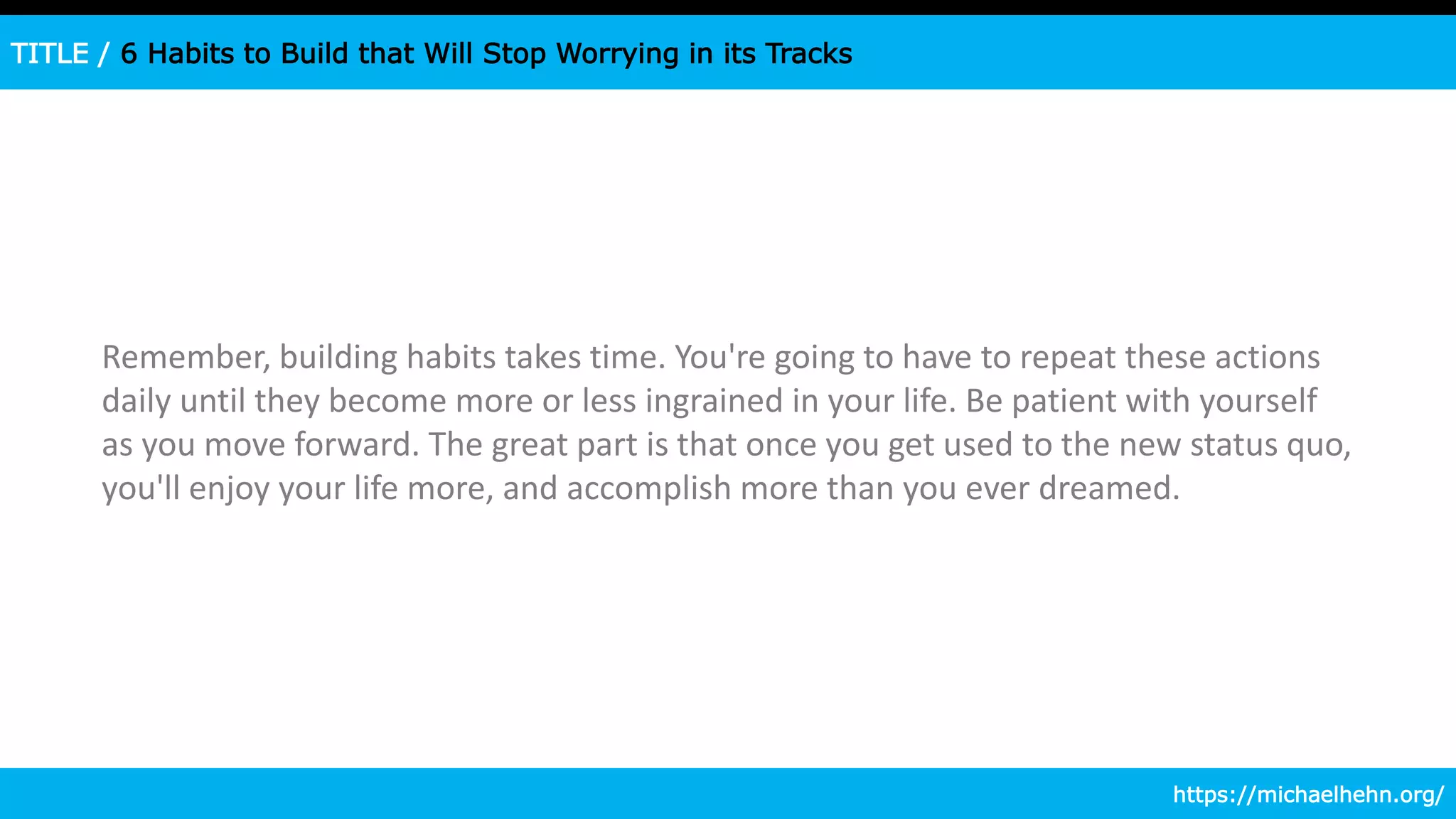 TITLE / 6 Habits to Build that Will Stop Worrying in its Tracks
Remember, building habits takes time. You're going to have to repeat these actions
daily until they become more or less ingrained in your life. Be patient with yourself
as you move forward. The great part is that once you get used to the new status quo,
you'll enjoy your life more, and accomplish more than you ever dreamed.
https://michaelhehn.org/
 