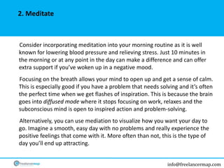info@freelancermap.com
Consider incorporating meditation into your morning routine as it is well
known for lowering blood pressure and relieving stress. Just 10 minutes in
the morning or at any point in the day can make a difference and can offer
extra support if you’ve woken up in a negative mood.
Focusing on the breath allows your mind to open up and get a sense of calm.
This is especially good if you have a problem that needs solving and it’s often
the perfect time when we get flashes of inspiration. This is because the brain
goes into diffused mode where it stops focusing on work, relaxes and the
subconscious mind is open to inspired action and problem-solving.
Alternatively, you can use mediation to visualize how you want your day to
go. Imagine a smooth, easy day with no problems and really experience the
positive feelings that come with it. More often than not, this is the type of
day you’ll end up attracting.
2. Meditate
 