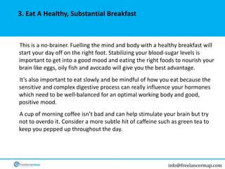 info@freelancermap.com
3. Eat A Healthy, Substantial Breakfast
This is a no-brainer. Fuelling the mind and body with a healthy breakfast will
start your day off on the right foot. Stabilizing your blood-sugar levels is
important to get into a good mood and eating the right foods to nourish your
brain like eggs, oily fish and avocado will give you the best advantage.
It’s also important to eat slowly and be mindful of how you eat because the
sensitive and complex digestive process can really influence your hormones
which need to be well-balanced for an optimal working body and good,
positive mood.
A cup of morning coffee isn’t bad and can help stimulate your brain but try
not to overdo it. Consider a more subtle hit of caffeine such as green tea to
keep you pepped up throughout the day.
 