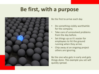 Be first, with a purpose
Be the first to arrive each day
• Do something visibly worthwhile
for the company.
• Take care of unresolved problems
from the day before.
• Set things up so it's easier for
employees to hit the ground
running when they arrive.
• Chip away at an ongoing project
others are ignoring.
Be the one who gets in early and gets
things done. The example you set will
quickly spread.
 