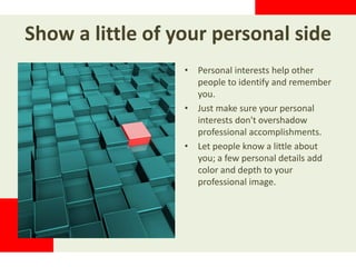 Show a little of your personal side
• Personal interests help other
people to identify and remember
you.
• Just make sure your personal
interests don't overshadow
professional accomplishments.
• Let people know a little about
you; a few personal details add
color and depth to your
professional image.
 