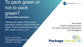 To pack green or
not to pack
green?
Sustainability decisions:
“Meeting the needs of the present
generation without compromising the
ability of future generations to meet
their needs" (Brundtland, 1987)
Pack to the Future,
PackageHeroes Stakeholder
seminar, 15.2.2022
Henri Hakala
Professor (Entrepreneurship)
LUT School of Business & Management
henri.hakala@lut.fi
 