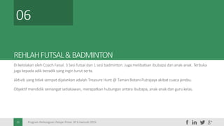Program Perkongsian Pelajar Pintar 3P 6 Hamzah 20152121
REHLAHFUTSAL&BADMINTON
Di kelolakan oleh Coach Faisal. 3 Sesi futsal dan 1 sesi badminton. Juga melibatkan ibubapa dan anak-anak. Terbuka
juga kepada adik beradik yang ingin turut serta.
Aktiviti yang tidak sempat dijalankan adalah Treasure Hunt @ Taman Botani Putrajaya akibat cuaca jerebu.
Objektif mendidik semangat setiakawan, merapatkan hubungan antara ibubapa, anak-anak dan guru kelas.
06
 