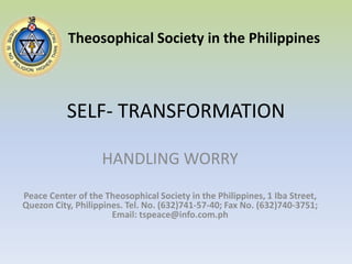 SELF- TRANSFORMATION Theosophical Society in the Philippines HANDLING WORRY Peace Center of the Theosophical Society in the Philippines, 1 Iba Street, Quezon City, Philippines. Tel. No. (632)741-57-40; Fax No. (632)740-3751; Email: tspeace@info.com.ph 