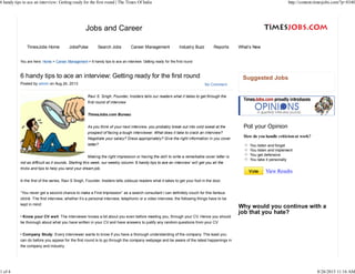 The Times Jobs content
Jobs and Career
TimesJobs Home JobsPulse Search Jobs Career Management Industry Buzz Reports What’s New
No Comment
6 handy tips to ace an interview: Getting ready for the first round
Posted by admin on Aug 24, 2013
Ravi S. Singh, Founder, Insiders tells our readers what it takes to get through the
first round of interview
TimesJobs.com Bureau
As you think of your next interview, you probably break out into cold sweat at the
prospect of facing a tough interviewer. What does it take to crack an interview?
Negotiate your salary? Dress appropriately? Give the right information in you cover
letter?
Making the right impression or having the skill to write a remarkable cover letter is
not as difficult as it sounds. Starting this week, our weekly column ‘6 handy tips to ace an interview’ will get you all the
tricks and tips to help you land your dream job.
In the first of the series, Ravi S Singh, Founder, Insiders tells Jobbuzz readers what it takes to get your foot in the door.
“You never get a second chance to make a First Impression” as a search consultant I can definitely vouch for this famous
cliché. The first interview, whether it’s a personal interview, telephonic or a video interview, the following things have to be
kept in mind:
• Know your CV well: The interviewer knows a bit about you even before meeting you, through your CV. Hence you should
be thorough about what you have written in your CV and have answers to justify any random questions from your CV
• Company Study: Every interviewer wants to know if you have a thorough understanding of the company. The least you
can do before you appear for the first round is to go through the company webpage and be aware of the latest happenings in
the company and industry.
Suggested Jobs
You listen and forget
You listen and implement
You get defensive
You take it personally
Poll your Opinion
How do you handle criticismat work?
Vote View Results
You are here: Home > Career Management > 6 handy tips to ace an interview: Getting ready for the first round
Why would you continue with a
job that you hate?
6 handy tips to ace an interview: Getting ready for the first round | The Times Of India http://content.timesjobs.com/?p=8340
1 of 4 8/26/2013 11:16 AM
 