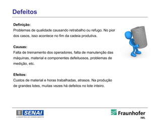 Defeitos
Definição:
Problemas de qualidade causando retrabalho ou refugo. No pior
dos casos, isso acontece no fim da cadeia produtiva.


Causas:
Falta de treinamento dos operadores, falta de manutenção das
máquinas, material e componentes defeituosos, problemas de
medição, etc.


Efeitos:
Custos de material e horas trabalhadas, atrasos. Na produção
de grandes lotes, muitas vezes há defeitos no lote inteiro.
 