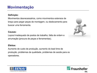 Movimentação
Definição:
Movimentos desnecessários, como movimentos extensos de
braço para pegar peças de montagem, ou deslocamento para
buscar uma ferramenta.


Causas:
Layout inadequado de postos de trabalho, falta de ordem e
arrumação (procura de peças e ferramentas).


Efeitos:
Aumento de custo de produção, aumento do lead time de
produção, problemas de qualidade, problemas de saúde para os
operadores.
 