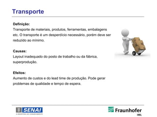 Transporte
Definição:
Transporte de materiais, produtos, ferramentas, embalagens
etc. O transporte é um desperdício necessário, porém deve ser
reduzido ao mínimo.


Causas:
Layout inadequado do posto de trabalho ou da fábrica,
superprodução.


Efeitos:
Aumento de custos e do lead time de produção. Pode gerar
problemas de qualidade e tempo de espera.
 