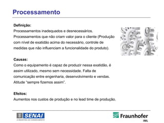 Processamento
Definição:
Processamentos inadequados e desnecessários.
Processamentos que não criam valor para o cliente (Produção
com nível de exatidão acima do necessário, controle de
medidas que não influenciam a funcionalidade do produto).


Causas:
Como o equipamento é capaz de produzir nessa exatidão, é
assim utilizado, mesmo sem necessidade. Falta de
comunicação entre engenharia, desenvolvimento e vendas.
Atitude “sempre fizemos assim”.


Efeitos:
Aumentos nos custos de produção e no lead time de produção.
 