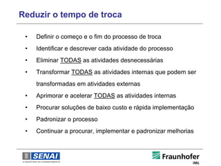 Reduzir o tempo de troca

 •   Definir o começo e o fim do processo de troca
 •   Identificar e descrever cada atividade do processo
 •   Eliminar TODAS as atividades desnecessárias
 •   Transformar TODAS as atividades internas que podem ser
     transformadas em atividades externas
 •   Aprimorar e acelerar TODAS as atividades internas
 •   Procurar soluções de baixo custo e rápida implementação
 •   Padronizar o processo
 •   Continuar a procurar, implementar e padronizar melhorias
 