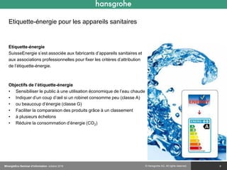 © Hansgrohe AG. All rights reserved.
Etiquette-énergie pour les appareils sanitaires
Etiquette-énergie
SuisseEnergie s’est associée aux fabricants d’appareils sanitaires et
aux associations professionnelles pour fixer les critères d’attribution
de l’étiquette-énergie.
Objectifs de l’étiquette-énergie
• Sensibiliser le public à une utilisation économique de l’eau chaude
• Indiquer d’un coup d’œil si un robinet consomme peu (classe A)
• ou beaucoup d’énergie (classe G)
• Faciliter la comparaison des produits grâce à un classement
• à plusieurs échelons
• Réduire la consommation d’énergie (CO2)
9MinergieEco Seminar d‘information octobre 2016
 
