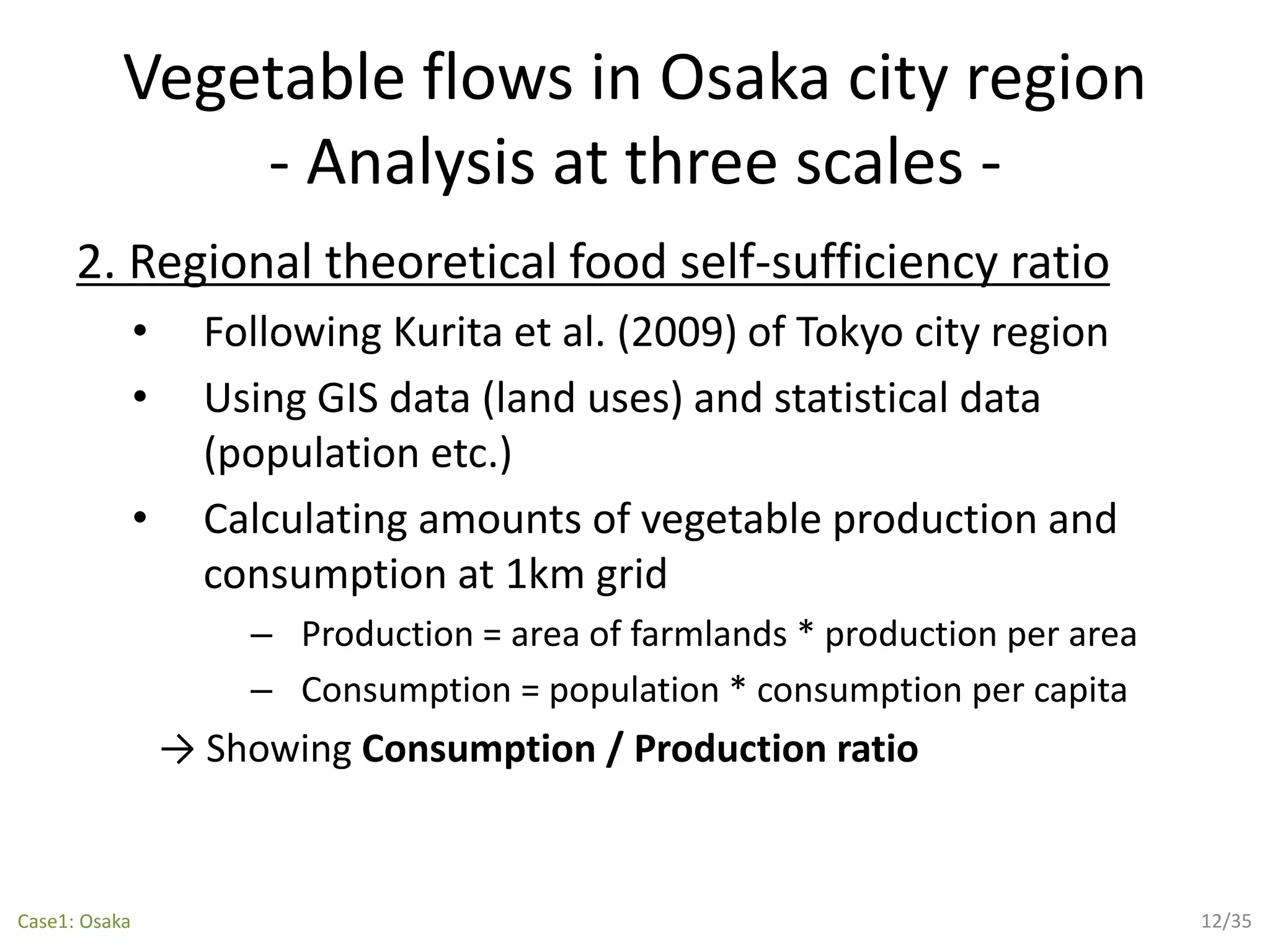 Vegetable flows in Osaka city region
- Analysis at three scales -
2. Regional theoretical food self-sufficiency ratio
• Following Kurita et al. (2009) of Tokyo city region
• Using GIS data (land uses) and statistical data
(population etc.)
• Calculating amounts of vegetable production and
consumption at 1km grid
– Production = area of farmlands * production per area
– Consumption = population * consumption per capita
→ Showing Consumption / Production ratio
12/35Case1: Osaka
 
