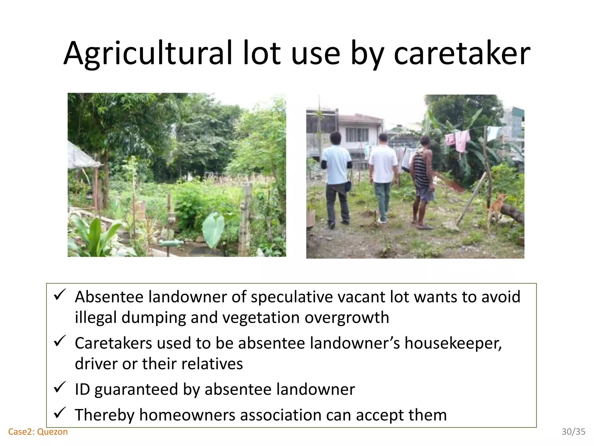 Agricultural lot use by caretaker
 Absentee landowner of speculative vacant lot wants to avoid
illegal dumping and vegetation overgrowth
 Caretakers used to be absentee landowner’s housekeeper,
driver or their relatives
 ID guaranteed by absentee landowner
 Thereby homeowners association can accept them
30/35Case2: Quezon
 