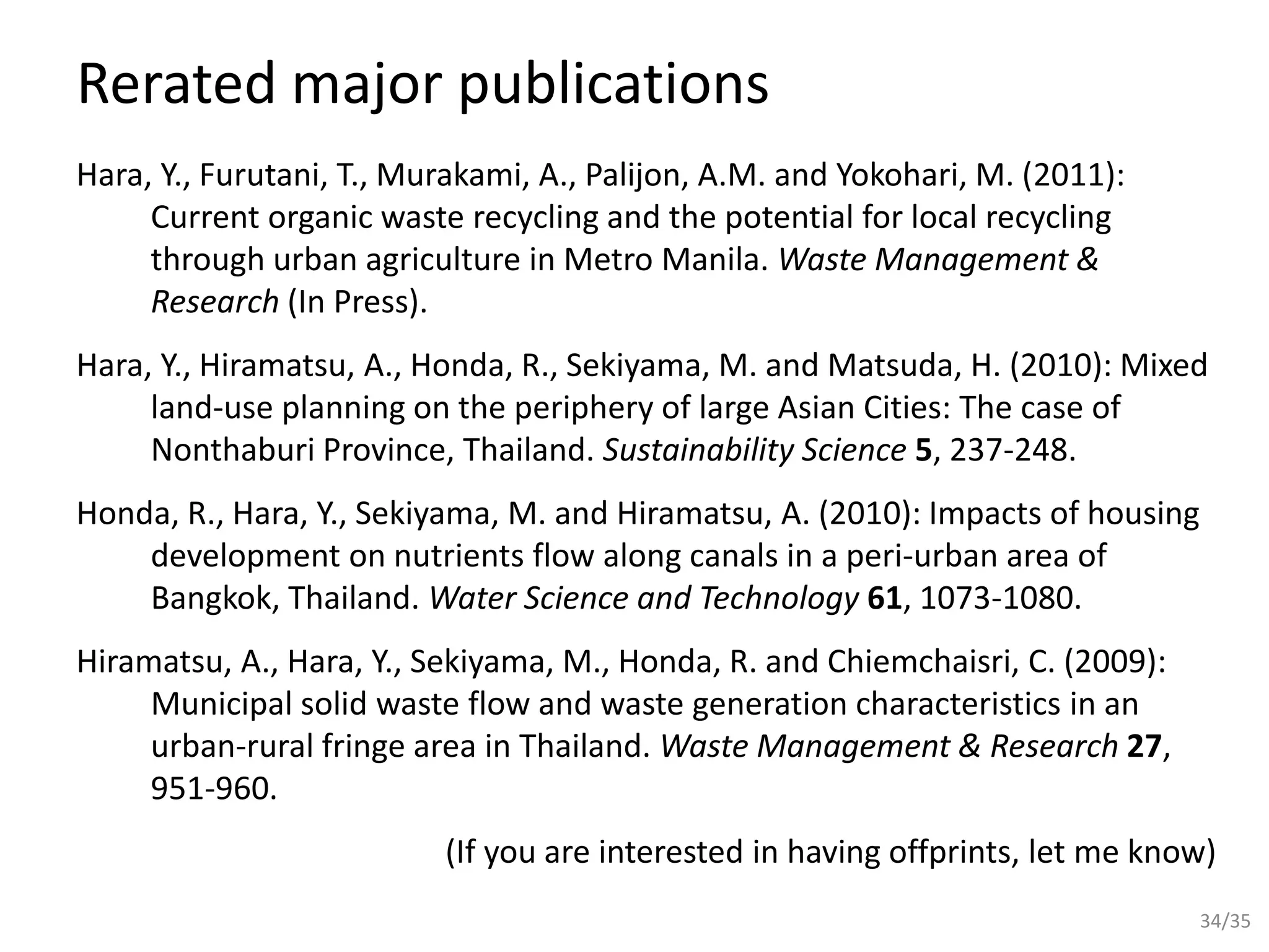 Rerated major publications
Hara, Y., Furutani, T., Murakami, A., Palijon, A.M. and Yokohari, M. (2011):
Current organic waste recycling and the potential for local recycling
through urban agriculture in Metro Manila. Waste Management &
Research (In Press).
Hara, Y., Hiramatsu, A., Honda, R., Sekiyama, M. and Matsuda, H. (2010): Mixed
land-use planning on the periphery of large Asian Cities: The case of
Nonthaburi Province, Thailand. Sustainability Science 5, 237-248.
Honda, R., Hara, Y., Sekiyama, M. and Hiramatsu, A. (2010): Impacts of housing
development on nutrients flow along canals in a peri-urban area of
Bangkok, Thailand. Water Science and Technology 61, 1073-1080.
Hiramatsu, A., Hara, Y., Sekiyama, M., Honda, R. and Chiemchaisri, C. (2009):
Municipal solid waste flow and waste generation characteristics in an
urban-rural fringe area in Thailand. Waste Management & Research 27,
951-960.
(If you are interested in having offprints, let me know)
34/35
 