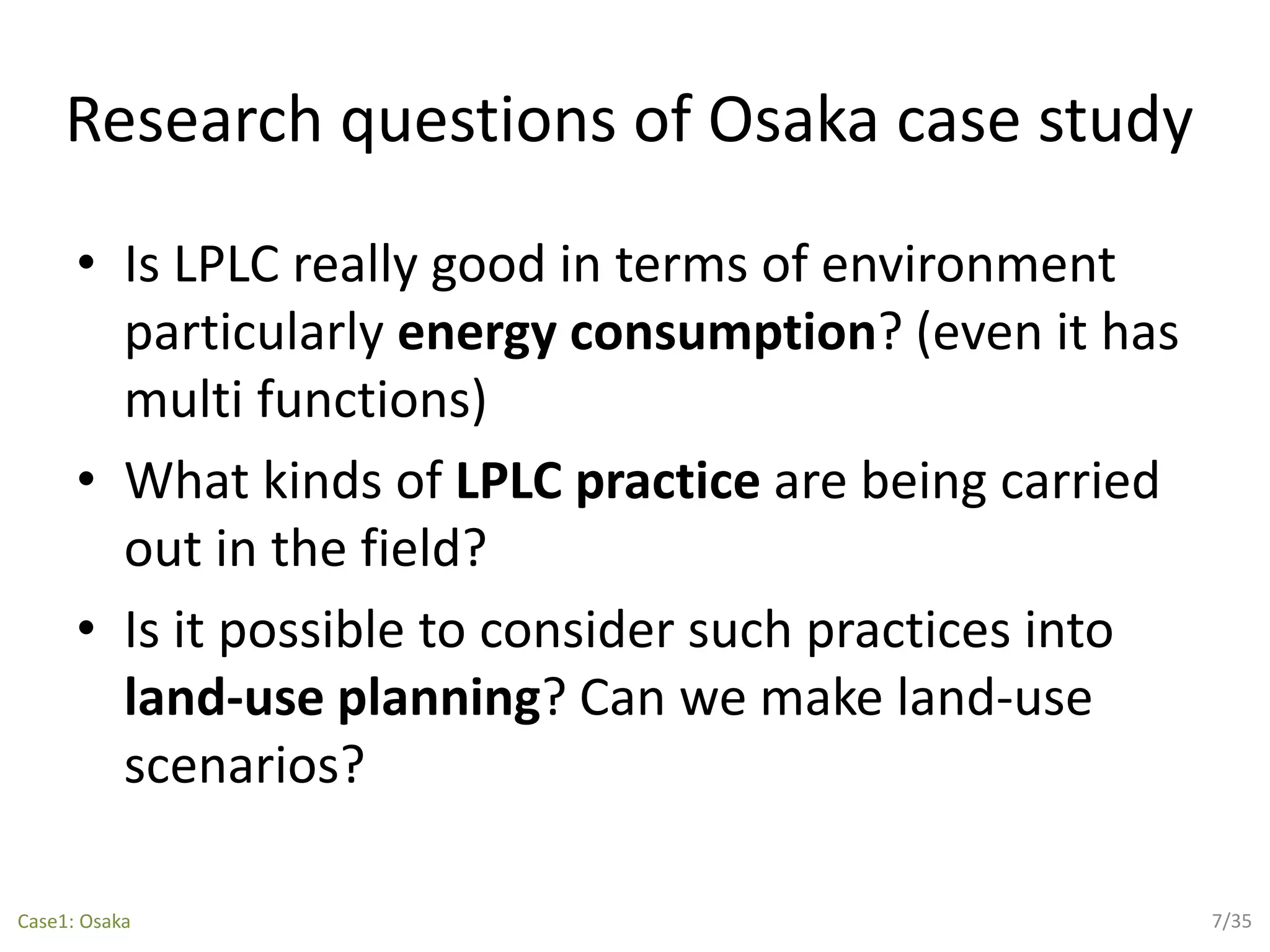 Research questions of Osaka case study
• Is LPLC really good in terms of environment
particularly energy consumption? (even it has
multi functions)
• What kinds of LPLC practice are being carried
out in the field?
• Is it possible to consider such practices into
land-use planning? Can we make land-use
scenarios?
7/35Case1: Osaka
 