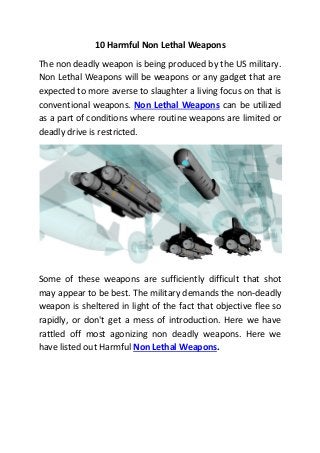 10 Harmful Non Lethal Weapons
The non deadly weapon is being produced by the US military.
Non Lethal Weapons will be weapons or any gadget that are
expected to more averse to slaughter a living focus on that is
conventional weapons. Non Lethal Weapons can be utilized
as a part of conditions where routine weapons are limited or
deadly drive is restricted.
Some of these weapons are sufficiently difficult that shot
may appear to be best. The military demands the non-deadly
weapon is sheltered in light of the fact that objective flee so
rapidly, or don't get a mess of introduction. Here we have
rattled off most agonizing non deadly weapons. Here we
have listed out Harmful Non Lethal Weapons.
 