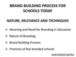 BRAND-BUILDING PROCESS FOR
SCHOOLS TODAY
NATURE, RELEVANCE AND TECHNIQUES
HARVINDER BATRA
 Meaning and Need for Branding in Education
 Nature of Branding
 Brand Building Process
 Practices of few branded schools
 
