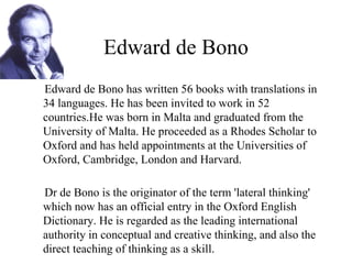 Edward de Bono Edward de Bono has written 56 books with translations in 34 languages. He has been invited to work in 52 countries.He was born in Malta and graduated from the University of Malta. He proceeded as a Rhodes Scholar to Oxford and has held appointments at the Universities of Oxford, Cambridge, London and Harvard. Dr de Bono is the originator of the term 'lateral thinking' which now has an official entry in the Oxford English Dictionary. He is regarded as the leading international authority in conceptual and creative thinking, and also the direct teaching of thinking as a skill. 