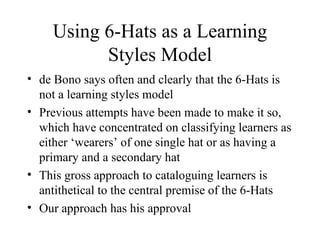 Using 6-Hats as a Learning Styles Model de Bono says often and clearly that the 6-Hats is not a learning styles model Previous attempts have been made to make it so, which have concentrated on classifying learners as either ‘wearers’ of one single hat or as having a primary and a secondary hat  This gross approach to cataloguing learners is antithetical to the central premise of the 6-Hats Our approach has his approval 