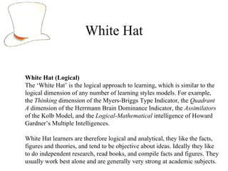 White Hat White Hat (Logical) The ‘White Hat’ is the logical approach to learning, which is similar to the logical dimension of any number of learning styles models. For example, the  Thinking  dimension of the Myers-Briggs Type Indicator, the  Quadrant A  dimension of the Herrmann Brain Dominance Indicator, the  Assimilators  of the Kolb Model, and the  Logical-Mathematical  intelligence of Howard Gardner ’ s Multiple Intelligences.  White Hat learners are therefore logical and analytical, they like the facts, figures and theories, and tend to be objective about ideas. Ideally they like to do independent research, read books, and compile facts and figures. They usually work best alone and are generally very strong at academic subjects. 