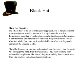 Black Hat Black Hat (Negative) The ‘Black Hat’ is the so-called negative approach, but is better described as the cautious or practical approach. It is equivalent the practical dimension in a number of models, for example, the  Quadrant B  dimension of the Herrmann Brain Dominance Indicator,  Pragmatists  in the Honey-Mumford Model, but most particularly it is like the  Concrete Sequential  learners of the Gregorc Model.  Black Hat learners are cautious and practical, and they worry that the costs will outweigh the benefits of their decisions. They enjoy learning from real-world examples and like to work in groups to help them explore ideas. They like practical subjects and demonstrations. 