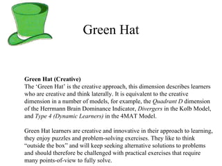 Green Hat Green Hat (Creative) The ‘Green Hat’ is the creative approach, this dimension describes learners who are creative and think laterally. It is equivalent to the creative dimension in a number of models, for example, the  Quadrant D  dimension of the Herrmann Brain Dominance Indicator,  Divergers  in the Kolb Model, and  Type 4 (Dynamic Learners)  in the 4MAT Model.  Green Hat learners are creative and innovative in their approach to learning, they enjoy puzzles and problem-solving exercises. They like to think “outside the box” and will keep seeking alternative solutions to problems and should therefore be challenged with practical exercises that require many points-of-view to fully solve. 