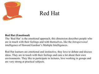 Red Hat Red Hat (Emotional)   The ‘Red Hat’ is the emotional approach, this dimension describes people who are in touch with their feelings and with themselves, like the  Intrapersonal  intelligence of Howard Gardner ’ s Multiple Intelligences. Red Hat learners are emotional and instinctive, they love to debate and discuss ideas. They are in touch with their feelings and care a lot about their own environments. They like to participate in lectures, love working in groups and are very strong at practical subjects. 