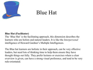 Blue Hat Blue Hat (Facilitator) The ‘Blue Hat’ is the facilitating approach, this dimension describes the learners who are holists and natural leaders. It is like the  Interpersonal  intelligence of Howard Gardner ’ s Multiple Intelligences.  The Blue hat learners are holistic in their approach, can be very effective leaders, but need lots of thinking time to help them ensure they have thought things out fully. They prefer lectures or exercises where a clear overview is given, can have a strong visual preference, and tend to be very rule-orientated. 
