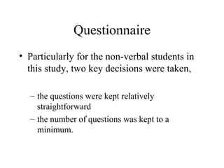 Questionnaire Particularly for the non-verbal students in this study, two key decisions were taken, the questions were kept relatively straightforward the number of questions was kept to a minimum.  