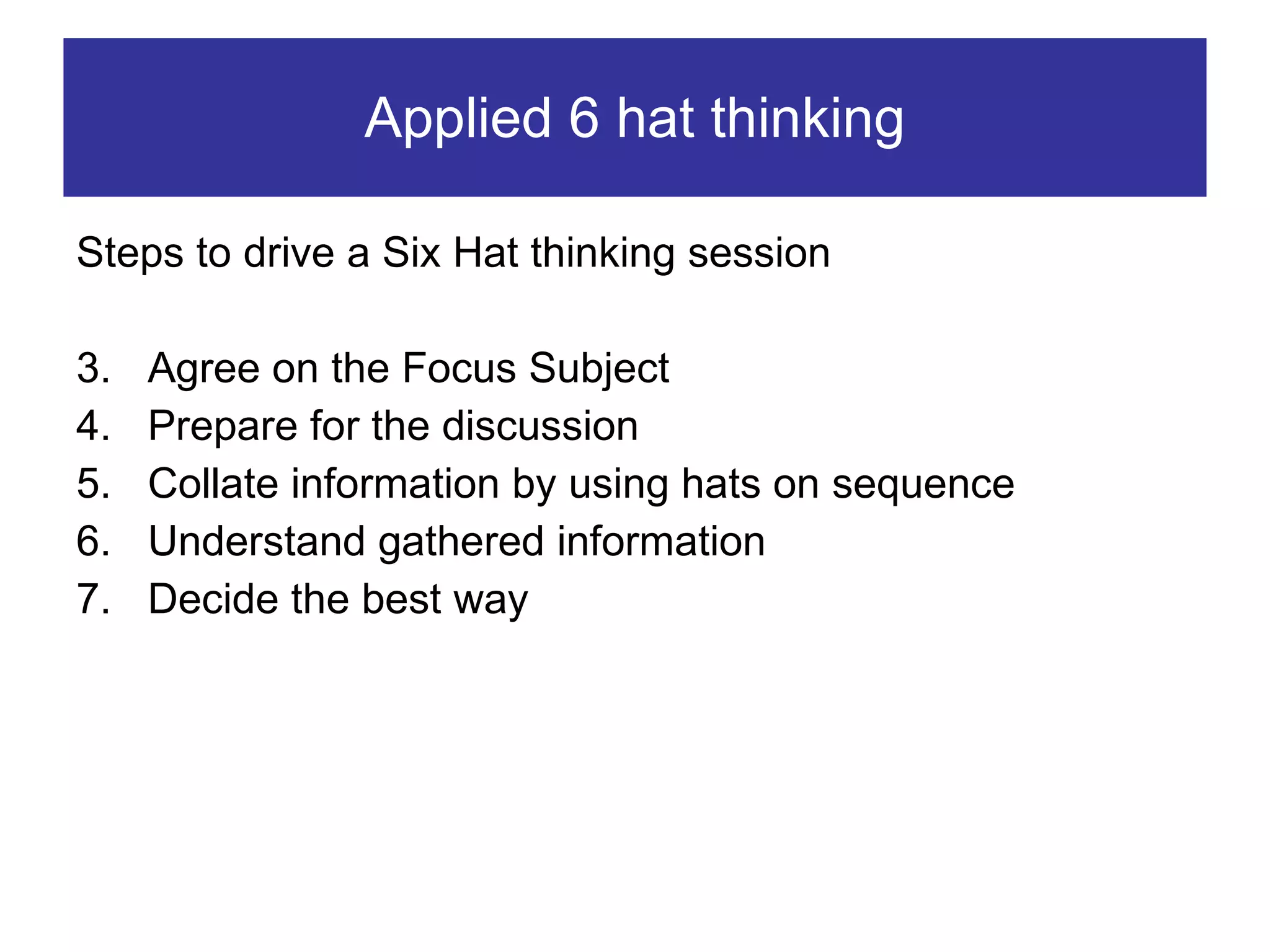 Applied 6 hat thinking Steps to drive a Six Hat thinking session Agree on the Focus Subject Prepare for the discussion Collate information by using hats on sequence Understand gathered information Decide the best way  