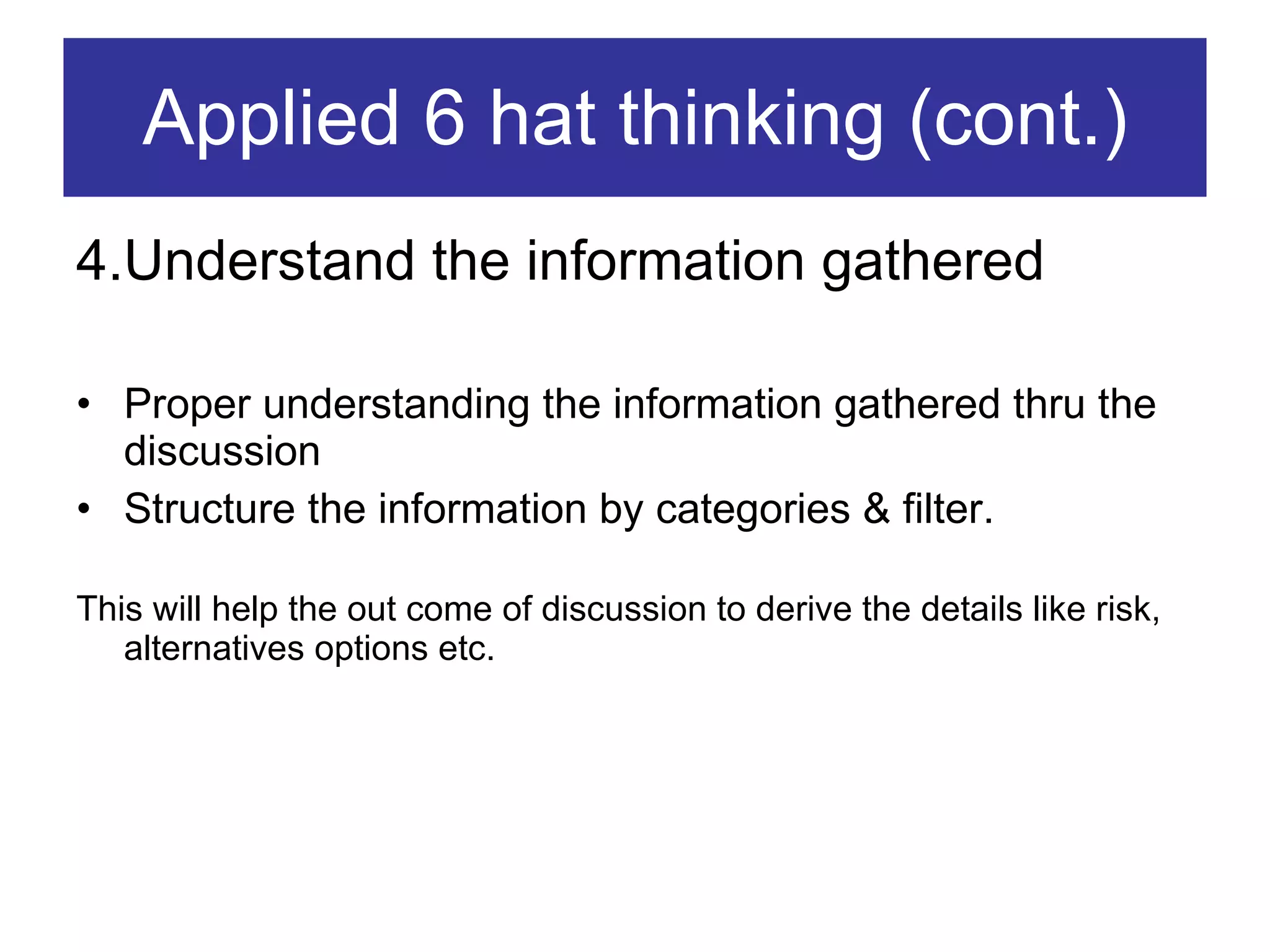 Applied 6 hat thinking (cont.) 4.Understand the information gathered Proper understanding the information gathered thru the discussion Structure the information by categories & filter. This will help the out come of discussion to derive the details like risk, alternatives options etc. 