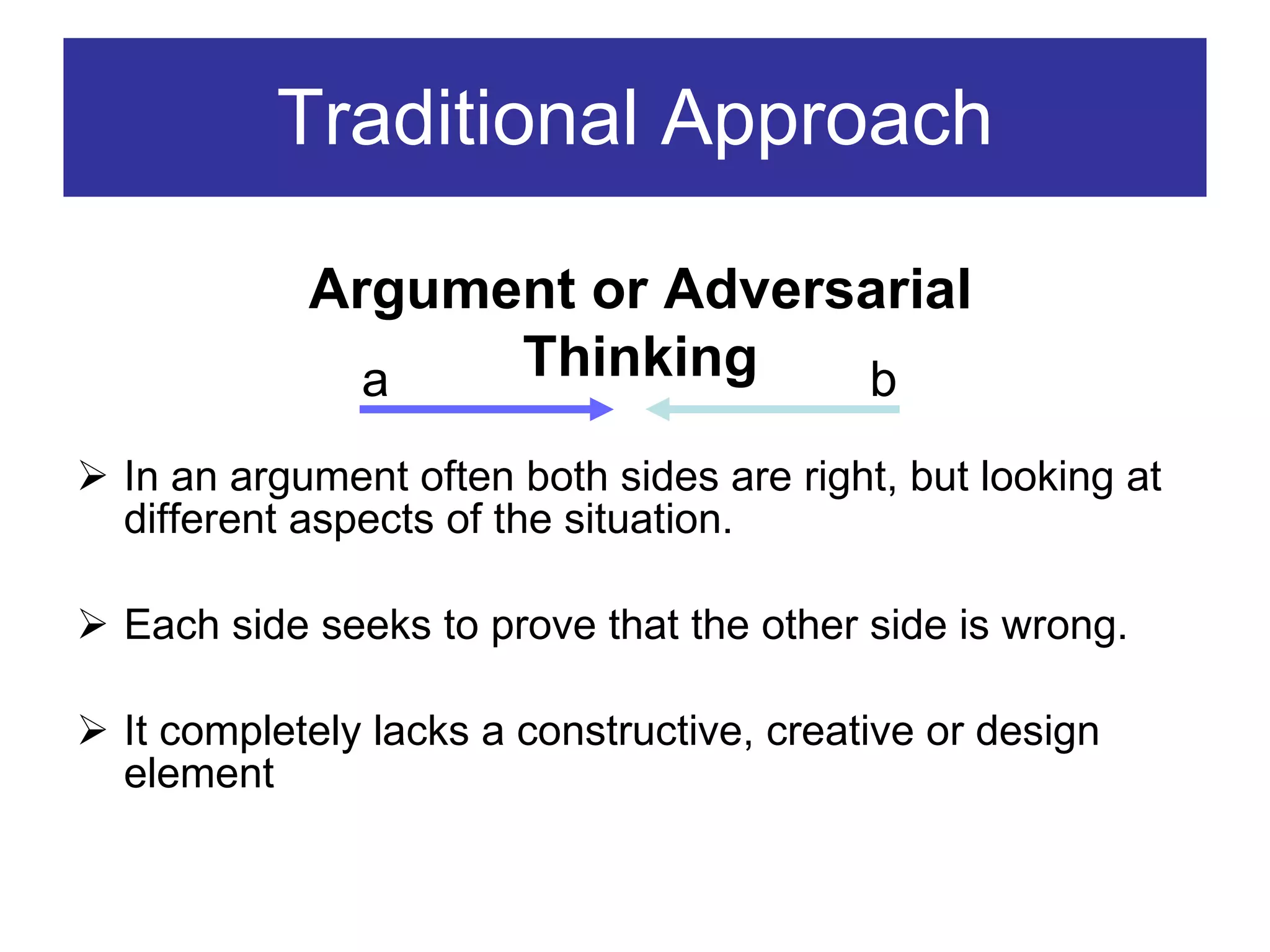 Traditional Approach In an argument often both sides are right, but looking at different aspects of the situation. Each side seeks to prove that the other side is wrong. It completely lacks a constructive, creative or design element Argument or Adversarial Thinking a b 