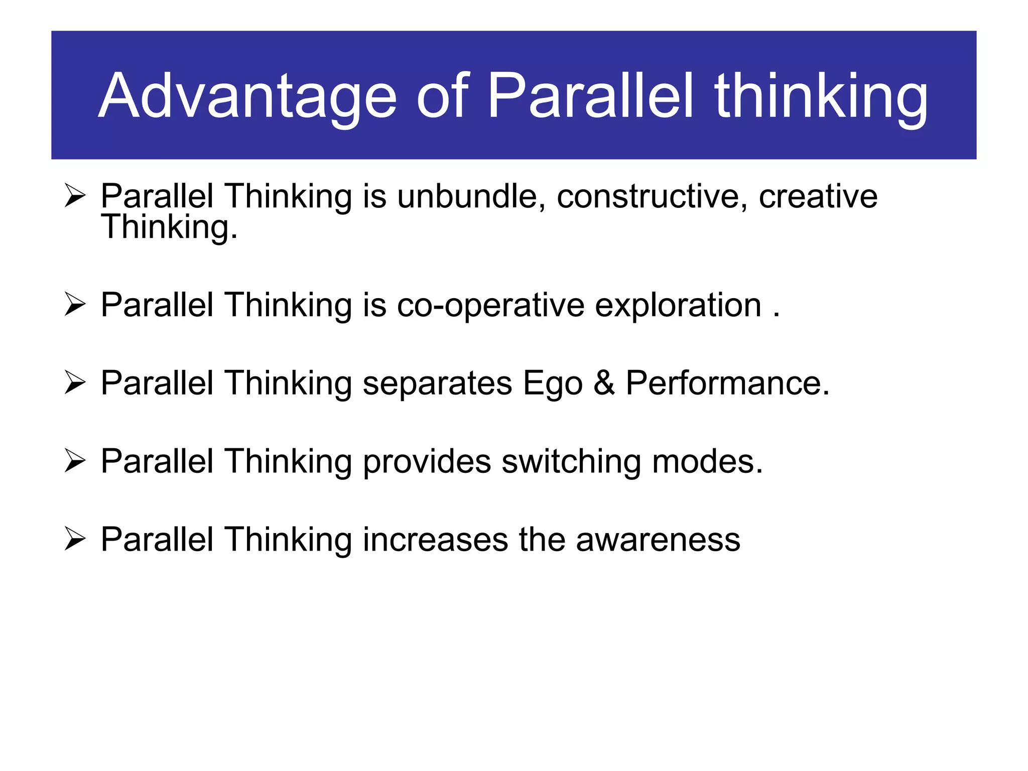 Advantage of Parallel thinking Parallel Thinking is unbundle, constructive, creative Thinking. Parallel Thinking is co-operative exploration . Parallel Thinking separates Ego & Performance. Parallel Thinking provides switching modes. Parallel Thinking increases the awareness 