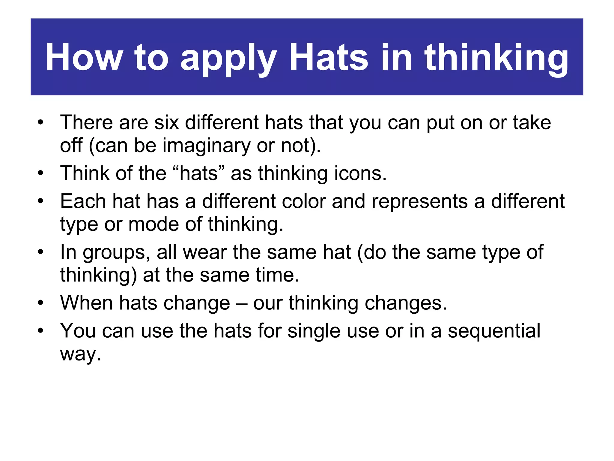 How to apply Hats in thinking There are six different hats that you can put on or take off (can be imaginary or not). Think of the “hats” as thinking icons. Each hat has a different color and represents a different type or mode of thinking. In groups, all wear the same hat (do the same type of thinking) at the same time. When hats change – our thinking changes. You can use the hats for single use or in a sequential way. 