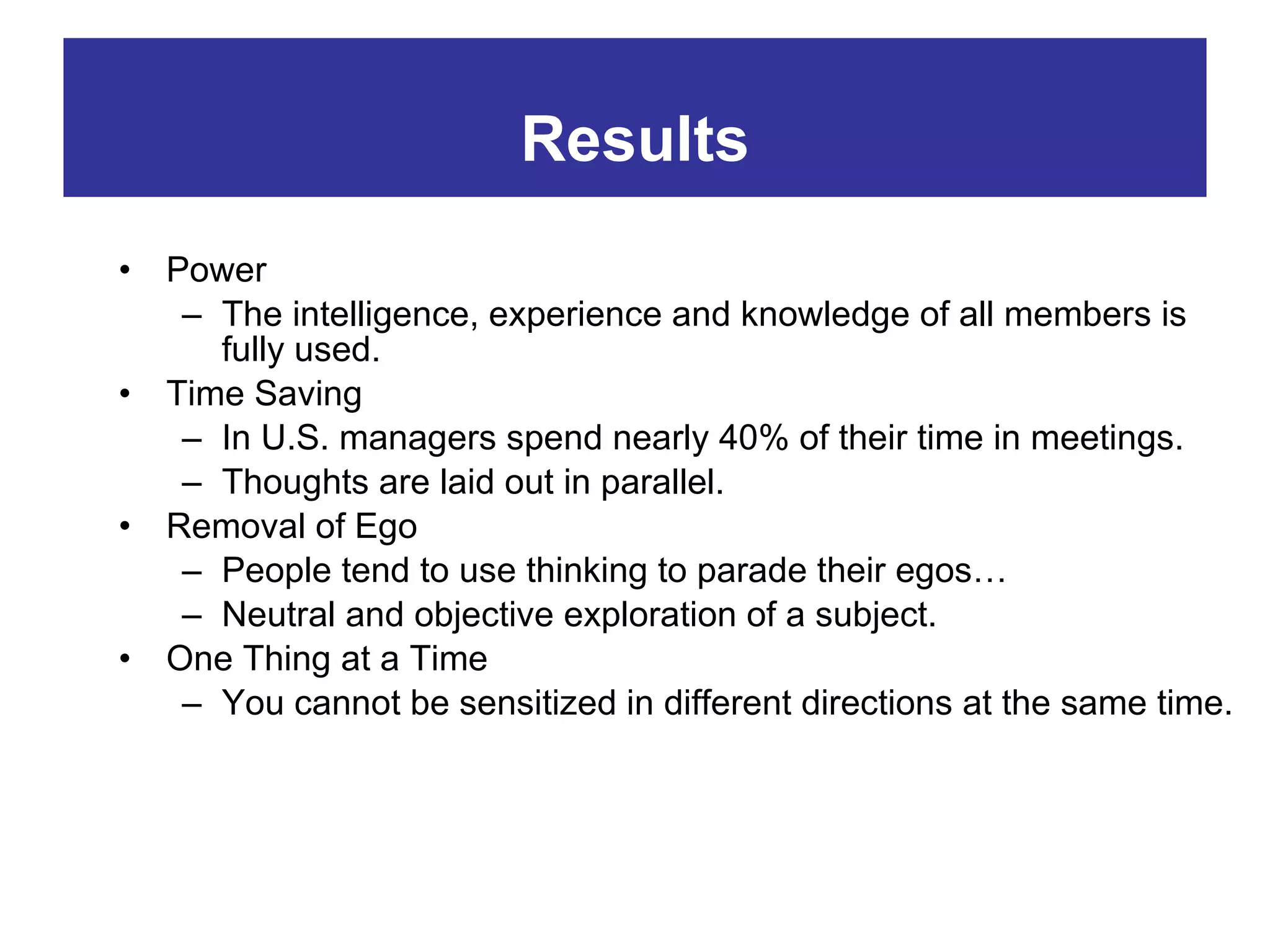 Power The intelligence, experience and knowledge of all members is fully used. Time Saving In U.S. managers spend nearly 40% of their time in meetings. Thoughts are laid out in parallel. Removal of Ego People tend to use thinking to parade their egos… Neutral and objective exploration of a subject. One Thing at a Time You cannot be sensitized in different directions at the same time. Results 
