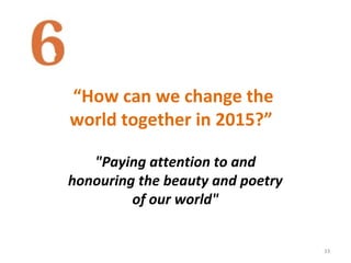 “How can we change the
world together in 2015?”
33
"Paying attention to and
honouring the beauty and poetry
of our world"
 