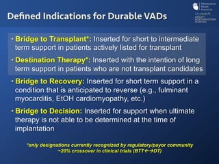 • Bridge to Transplant*: Inserted for short to intermediate
term support in patients actively listed for transplant
• Destination Therapy*: Inserted with the intention of long
term support in patients who are not transplant candidates
• Bridge to Recovery: Inserted for short term support in a
condition that is anticipated to reverse (e.g., fulminant
myocarditis, EtOH cardiomyopathy, etc.)
• Bridge to Decision: Inserted for support when ultimate
therapy is not able to be determined at the time of
implantation
Deﬁned Indications for Durable VADs
*only designations currently recognized by regulatory/payor community
~20% crossover in clinical trials (BTT!"DT)
 