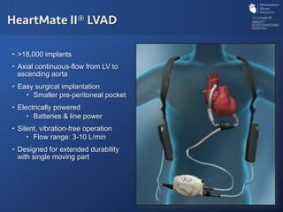•  >18,000 implants
•  Axial continuous-flow from LV to
ascending aorta
•  Easy surgical implantation
•  Smaller pre-peritoneal pocket
•  Electrically powered
•  Batteries & line power
•  Silent, vibration-free operation
•  Flow range: 3-10 L/min
•  Designed for extended durability
with single moving part
HeartMate II® LVAD
 