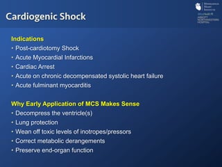 Indications
•  Post-cardiotomy Shock
•  Acute Myocardial Infarctions
•  Cardiac Arrest
•  Acute on chronic decompensated systolic heart failure
•  Acute fulminant myocarditis
Why Early Application of MCS Makes Sense
•  Decompress the ventricle(s)
•  Lung protection
•  Wean off toxic levels of inotropes/pressors
•  Correct metabolic derangements
•  Preserve end-organ function
Cardiogenic Shock
 