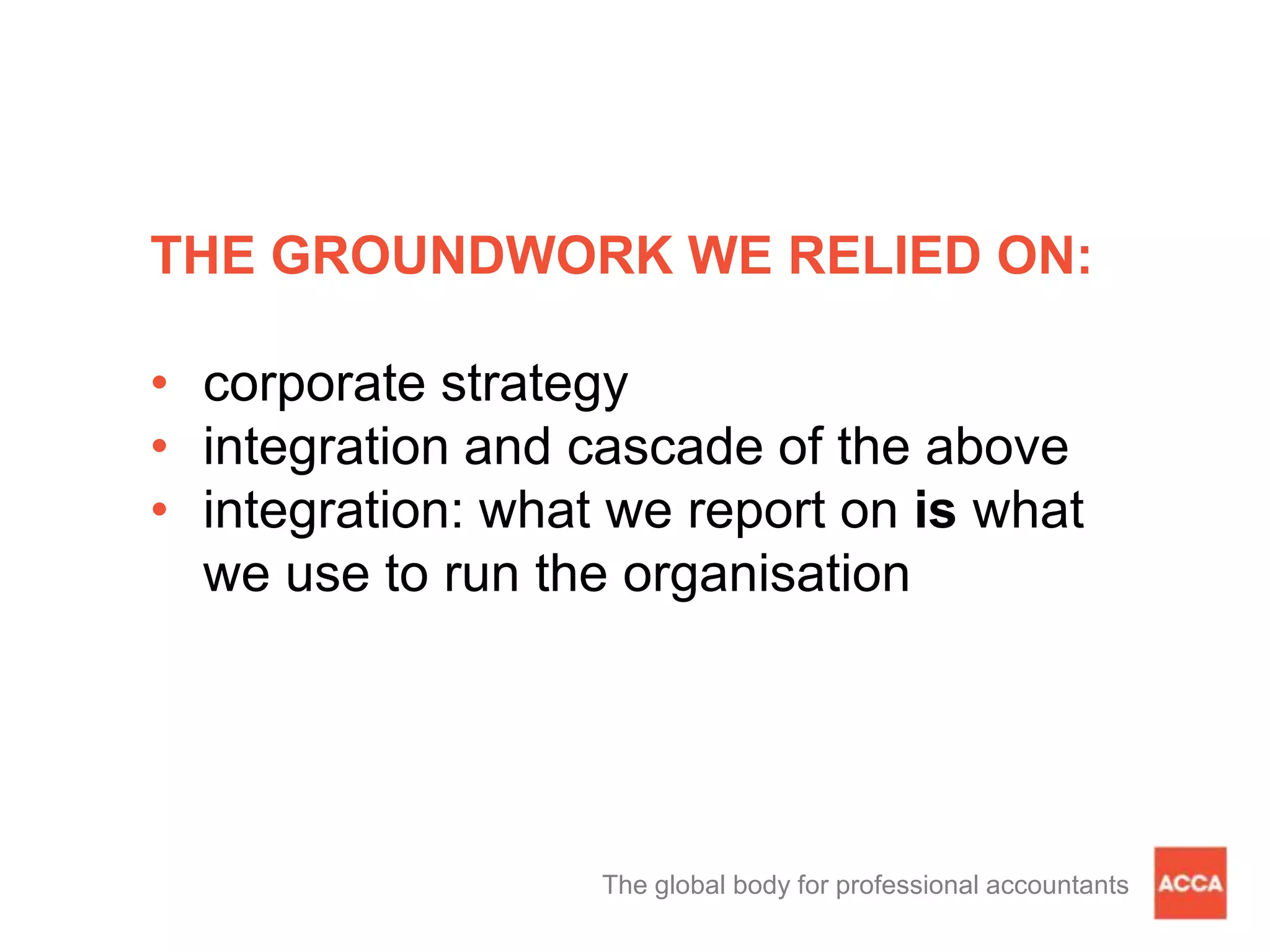 THE GROUNDWORK WE RELIED ON:
• corporate strategy
• integration and cascade of the above
• integration: what we report on is what
we use to run the organisation
The global body for professional accountants