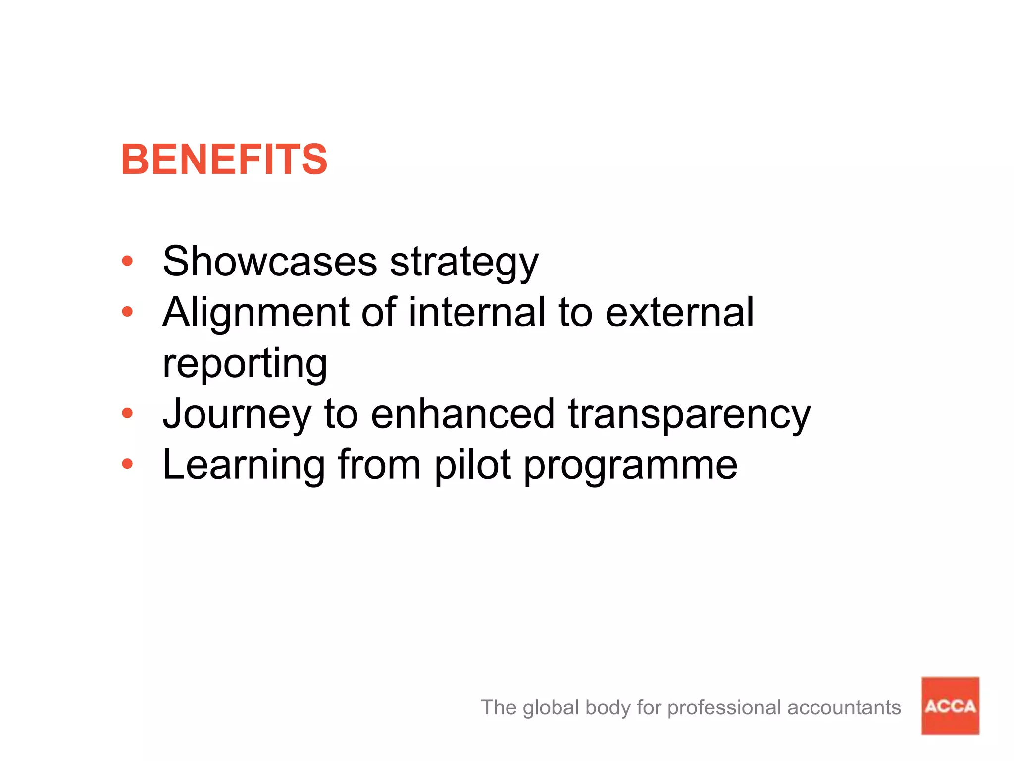BENEFITS
• Showcases strategy
• Alignment of internal to external
reporting
• Journey to enhanced transparency
• Learning from pilot programme
The global body for professional accountants