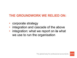 THE GROUNDWORK WE RELIED ON:

• corporate strategy
• integration and cascade of the above
• integration: what we report on is what
  we use to run the organisation




                   The global body for professional accountants
 