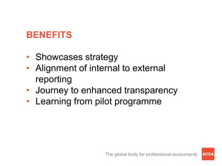 BENEFITS

• Showcases strategy
• Alignment of internal to external
  reporting
• Journey to enhanced transparency
• Learning from pilot programme




                  The global body for professional accountants
 