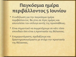 Παγκόσμια ημέρα
περιβάλλοντος 5 Ιουνίου
 Η εκδήλωση για την παγκόσμια ημέρα
περιβάλλοντος θα γίνει σε λίγες ημέρες και
αποτελέσει τον επίλογο αυτής της προσπάθειας.
 Είναι σημαντικό να συμμετέχουμε σε κάτι τόσο
σπουδαίο όσο είναι η προστασία της θάλασσας.
 Ενημερωνόμαστε, σχεδιάζουμε και
δραστηριοποιούμαστε με στόχο την προστασία
της θάλασσας.
 