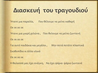 Διασκευή του τραγουδιού
Ήτανε μια παραλία, Που θέλουμε να μείνει καθαρή
Οε οε οε οε
Ήτανε μια μικρή χελώνα , Που θελουμε να μείνει ζωντανή
Οε οε οε οε
Για αυτό παιδάκια και μεγάλοι , Μην πετά πετάτε πλαστικά
Σκοθυπίδια κι άλλα υλικά
Οε οε οε οε
Η θαλασσά μας έχει ανάγκη, Να έχει ψάρια- ψάρια ζωντανά
 