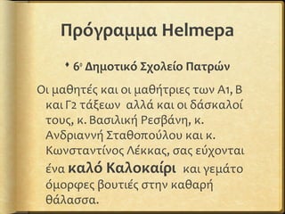 Πρόγραμμα Helmepa
 6ο
Δημοτικό Σχολείο Πατρών
Οι μαθητές και οι μαθήτριες των Α1, Β
και Γ2 τάξεων αλλά και οι δάσκαλοί
τους, κ. Βασιλική Ρεσβάνη, κ.
Ανδριαννή Σταθοπούλου και κ.
Κωνσταντίνος Λέκκας, σας εύχονται
ένα καλό Καλοκαίρι και γεμάτο
όμορφες βουτιές στην καθαρή
θάλασσα.
 