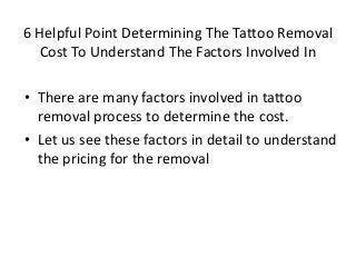 6 Helpful Point Determining The Tattoo Removal 
Cost To Understand The Factors Involved In 
• There are many factors involved in tattoo 
removal process to determine the cost. 
• Let us see these factors in detail to understand 
the pricing for the removal 
 
