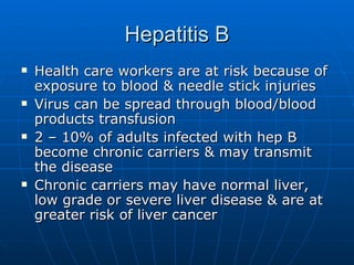 Hepatitis B Health care workers are at risk because of exposure to blood & needle stick injuries Virus can be spread through blood/blood products transfusion 2 – 10% of adults infected with hep B become chronic carriers & may transmit the disease Chronic carriers may have normal liver, low grade or severe liver disease & are at greater risk of liver cancer 