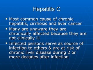 Hepatitis C Most common cause of chronic hepatitis, cirrhosis and liver cancer Many are unaware they are chronically affected because they are not clinically ill Infected persons serve as source of infection to others & are at risk of chronic liver disease during 2 or more decades after infection 