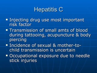 Hepatitis C Injecting drug use most important risk factor Transmission of small amts of blood during tattooing, acupuncture & body piercing Incidence of sexual & mother-to-child transmission is uncertain Occupational exposure due to needle stick injuries 